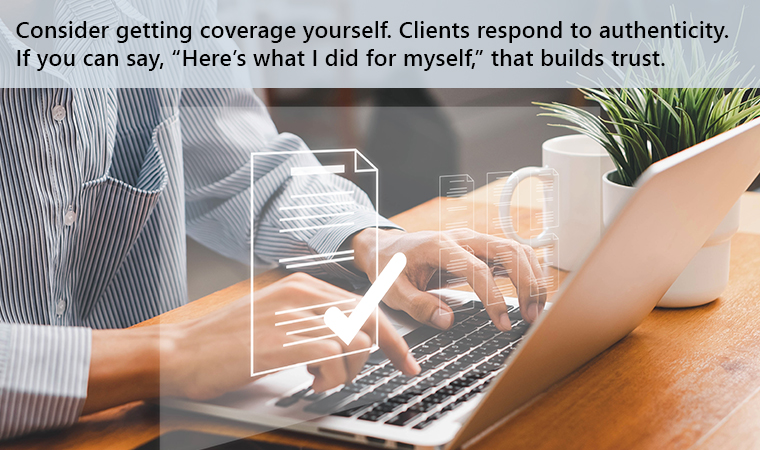 Consider getting coverage yourself. Clients respond to authenticity. If you can say, “Here’s what I did for myself,” that builds trust.